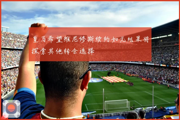 皇马希望维尼修斯续约如无结果将探索其他转会选择