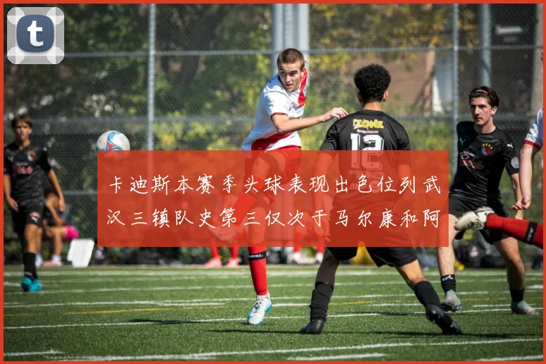 卡迪斯本赛季头球表现出色位列武汉三镇队史第三仅次于马尔康和阿齐兹