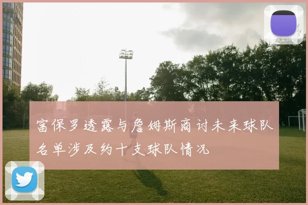富保罗透露与詹姆斯商讨未来球队名单涉及约十支球队情况