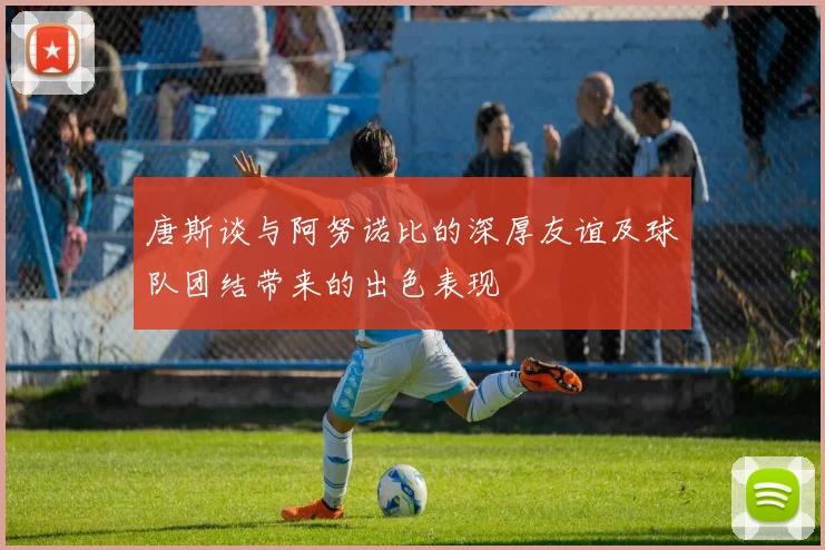唐斯谈与阿努诺比的深厚友谊及球队团结带来的出色表现