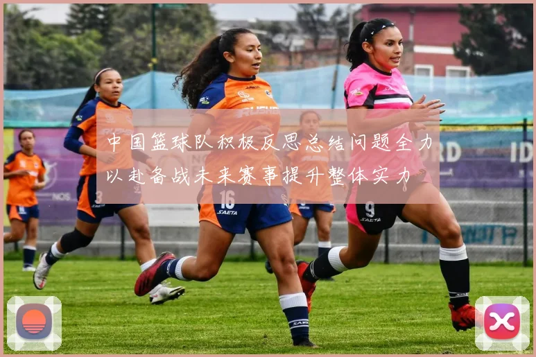 中国篮球队积极反思总结问题全力以赴备战未来赛事提升整体实力