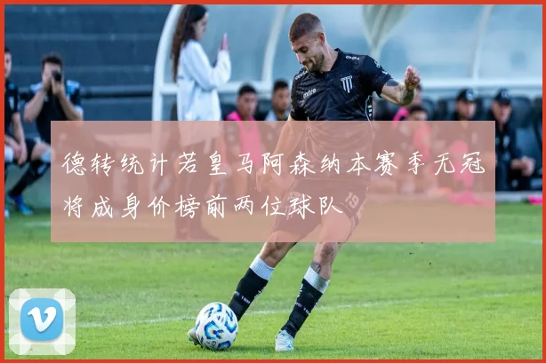 德转统计若皇马阿森纳本赛季无冠将成身价榜前两位球队