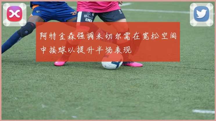 阿特金森强调米切尔需在宽松空间中接球以提升半场表现