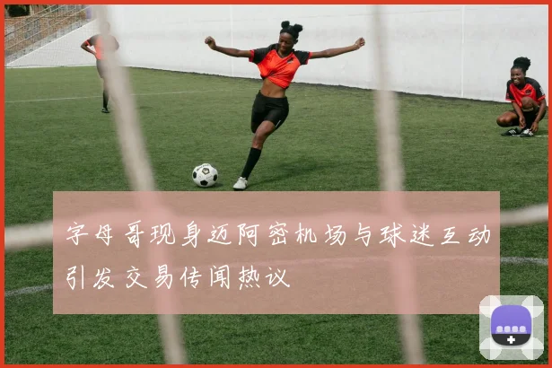 字母哥现身迈阿密机场与球迷互动引发交易传闻热议