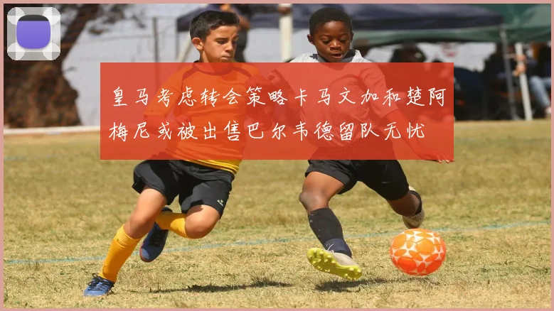 皇马考虑转会策略卡马文加和楚阿梅尼或被出售巴尔韦德留队无忧