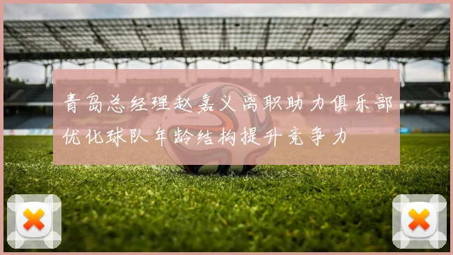 青岛总经理赵嘉义离职助力俱乐部优化球队年龄结构提升竞争力