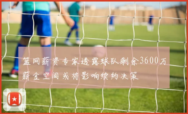 篮网薪资专家透露球队剩余3600万薪金空间或将影响续约决策
