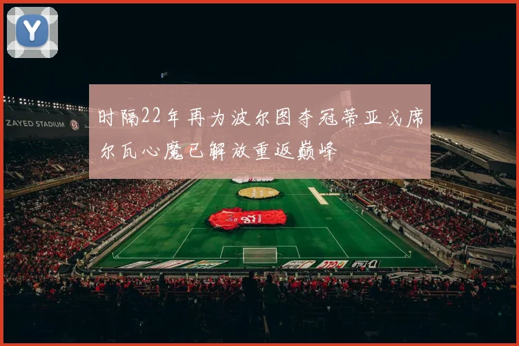 时隔22年再为波尔图夺冠蒂亚戈席尔瓦心魔已解放重返巅峰
