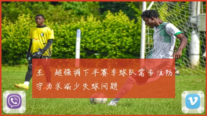 王燊超强调下半赛季球队需专注防守力求减少失球问题