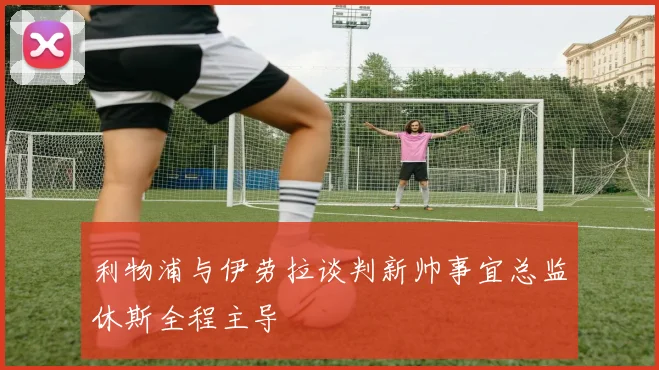 利物浦与伊劳拉谈判新帅事宜总监休斯全程主导