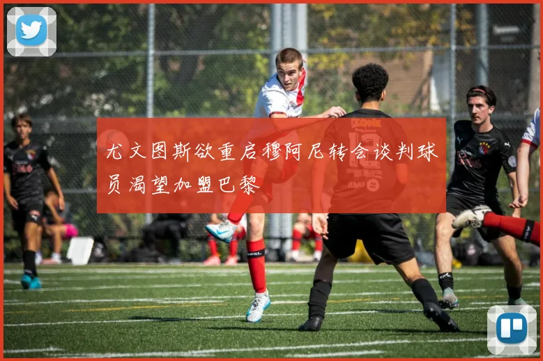 尤文图斯欲重启穆阿尼转会谈判球员渴望加盟巴黎
