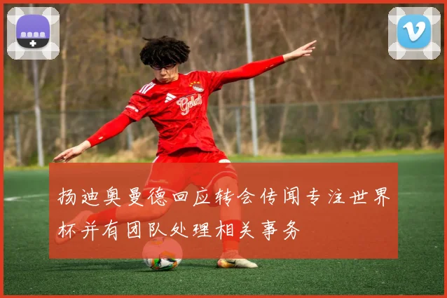 扬迪奥曼德回应转会传闻专注世界杯并有团队处理相关事务