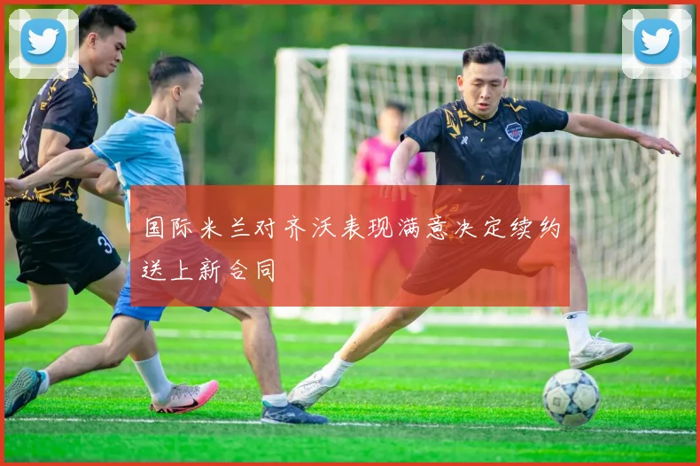 国际米兰对齐沃表现满意决定续约送上新合同