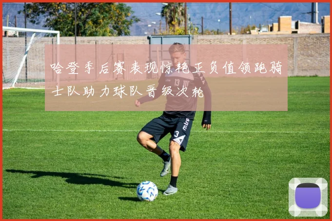 哈登季后赛表现惊艳正负值领跑骑士队助力球队晋级次轮
