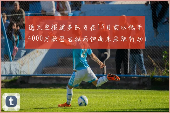 德天空报道多队可在15日前以低于4000万欧签吉拉西但尚未采取行动