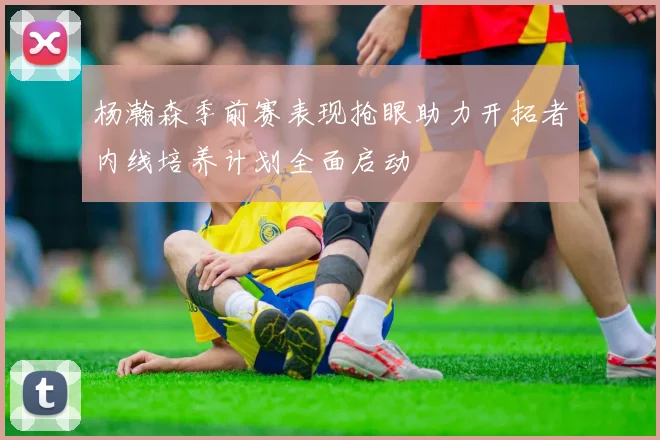 杨瀚森季前赛表现抢眼助力开拓者内线培养计划全面启动