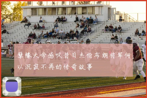 孽缘大帝感叹昔日杰伦布朗将军何以沉寂不再的传奇故事