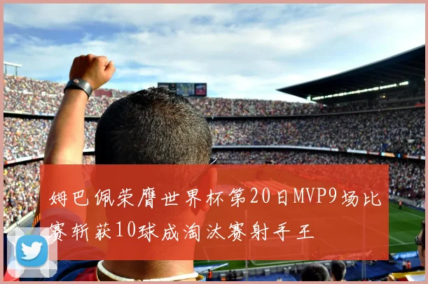 姆巴佩荣膺世界杯第20日MVP9场比赛斩获10球成淘汰赛射手王